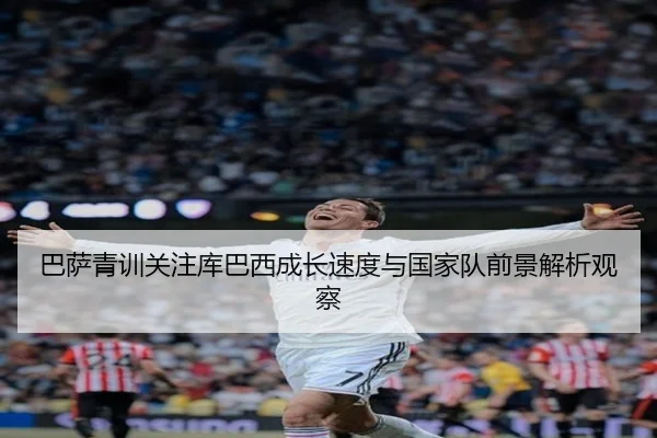 巴萨青训关注库巴西成长速度与国家队前景解析观察