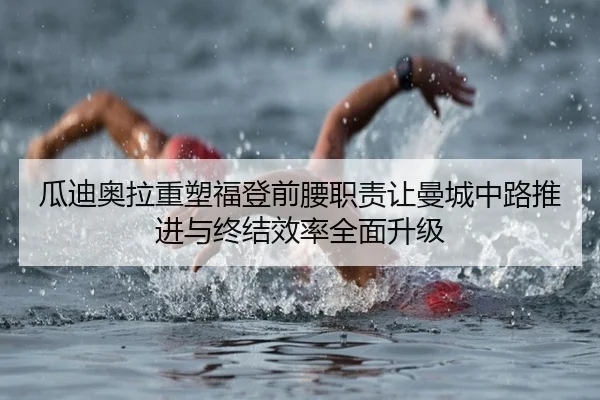瓜迪奥拉重塑福登前腰职责让曼城中路推进与终结效率全面升级