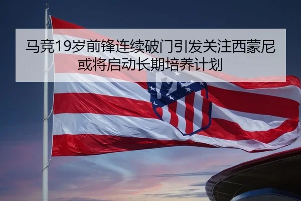 马竞19岁前锋连续破门引发关注西蒙尼或将启动长期培养计划