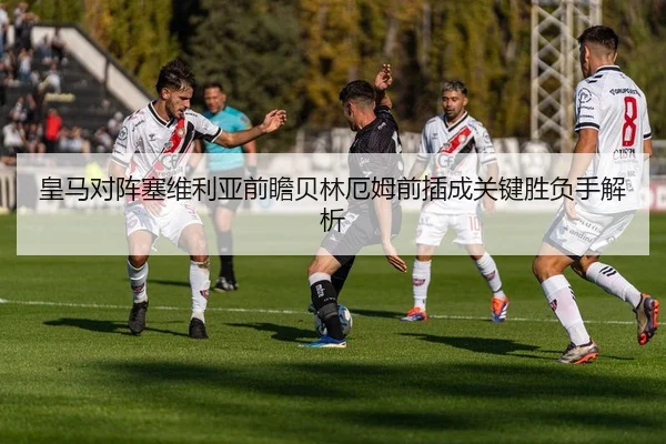 皇马对阵塞维利亚前瞻贝林厄姆前插成关键胜负手解析
