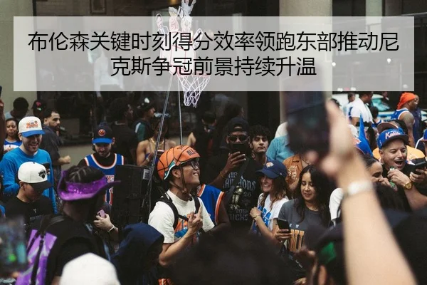 布伦森关键时刻得分效率领跑东部推动尼克斯争冠前景持续升温
